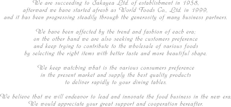 We are succeeding to Sakayea Ltd. of establishment in 1958, afterward we have started afresh as World Foods Co., Ltd. in 1999, and it has been progressing steadily through the generosity of many business partners.We have been affected by the trend and fashion of each era; on the other hand we are also seeking the customers preference and keep trying to contribute to the wholesale of various foods by selecting the right items with better taste and more beautiful shape.We keep watching what is the various consumers preference in the present market and supply the best quality products to deliver rapidly to your dining tables.
We believe that we will endeavor to lead and innovate the food business in the new era.We would appreciate your great support and cooperation hereafter.